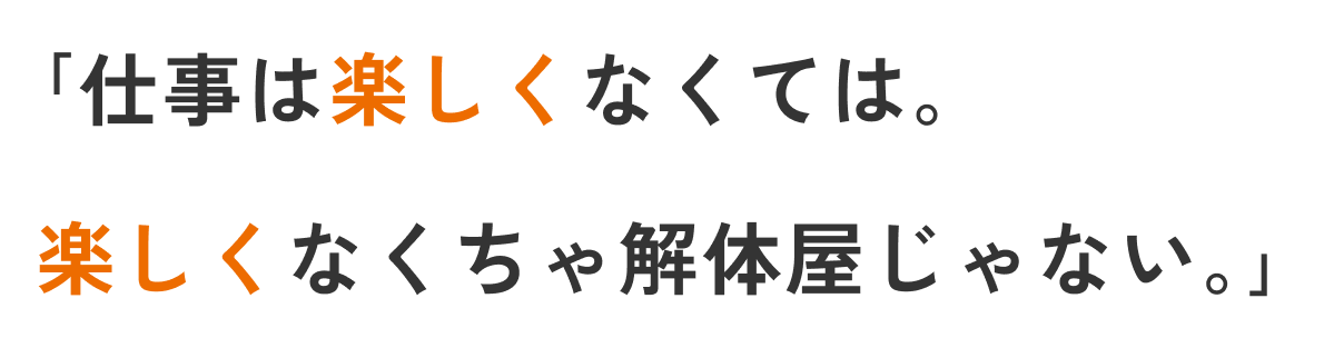 「仕事は楽しくなくては。楽しくなくちゃ解体屋じゃない。」